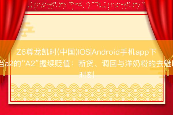 Z6尊龙凯时(中国)IOS|Android手机app下载 当a2的“A2”握续贬值：断货、调回与洋奶粉的去魅时刻