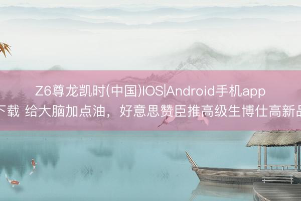 Z6尊龙凯时(中国)IOS|Android手机app下载 给大脑加点油，好意思赞臣推高级生博仕高新品
