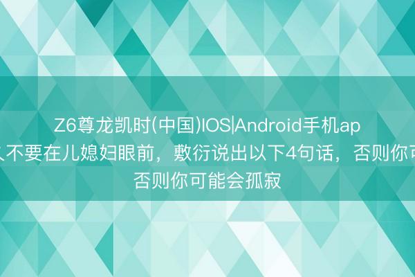 Z6尊龙凯时(中国)IOS|Android手机app下载 历久不要在儿媳妇眼前，敷衍说出以下4句话，否则你可能会孤寂
