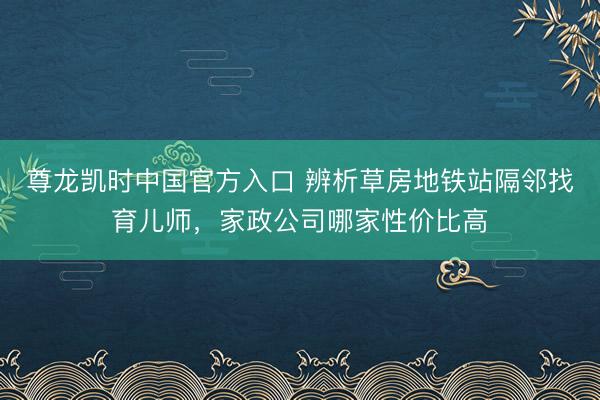 尊龙凯时中国官方入口 辨析草房地铁站隔邻找育儿师,家政公司哪家性价比高