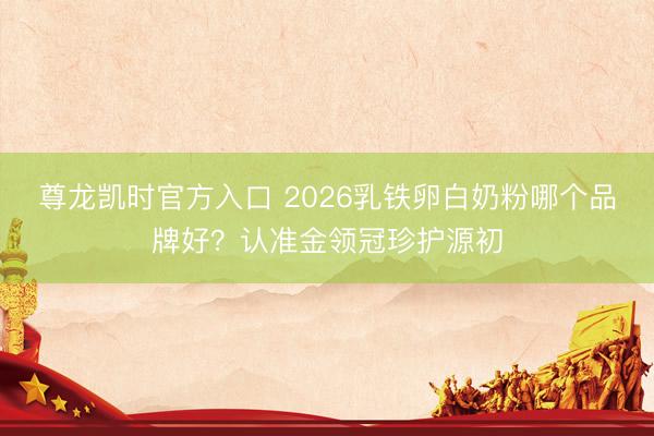尊龙凯时官方入口 2026乳铁卵白奶粉哪个品牌好？认准金领冠珍护源初