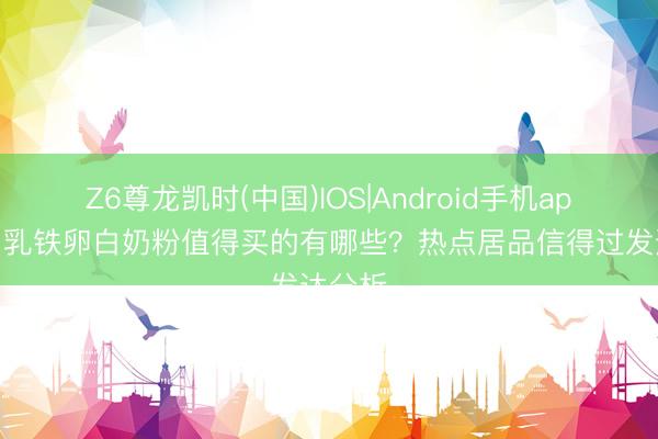 Z6尊龙凯时(中国)IOS|Android手机app下载 乳铁卵白奶粉值得买的有哪些？热点居品信得过发达分析