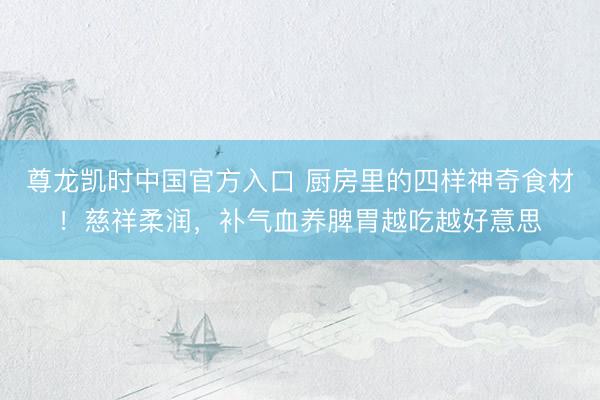 尊龙凯时中国官方入口 厨房里的四样神奇食材！慈祥柔润，补气血养脾胃越吃越好意思