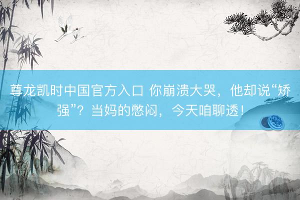 尊龙凯时中国官方入口 你崩溃大哭，他却说“矫强”？当妈的憋闷，今天咱聊透！