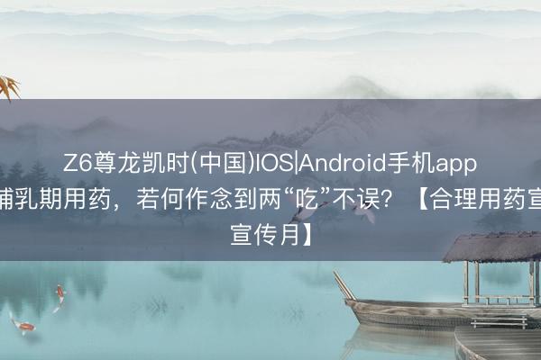 Z6尊龙凯时(中国)IOS|Android手机app下载 哺乳期用药，若何作念到两“吃”不误？【合理用药宣传月】