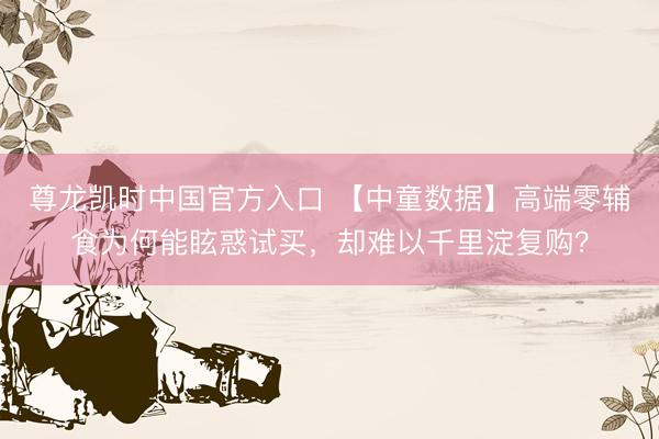 尊龙凯时中国官方入口 【中童数据】高端零辅食为何能眩惑试买，却难以千里淀复购？
