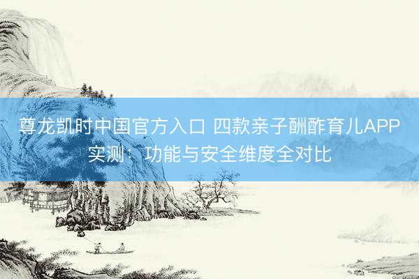 尊龙凯时中国官方入口 四款亲子酬酢育儿APP实测：功能与安全维度全对比