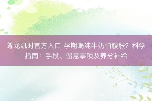 尊龙凯时官方入口 孕期喝纯牛奶怕腹胀？科学指南：手段、留意事项及养分补给