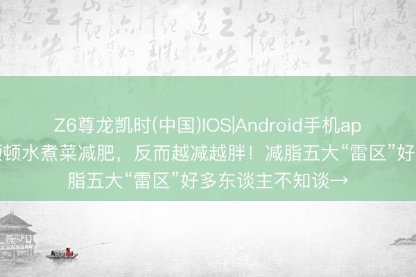 Z6尊龙凯时(中国)IOS|Android手机app下载 32岁宝妈顿顿水煮菜减肥，反而越减越胖！减脂五大“雷区”好多东谈主不知谈→