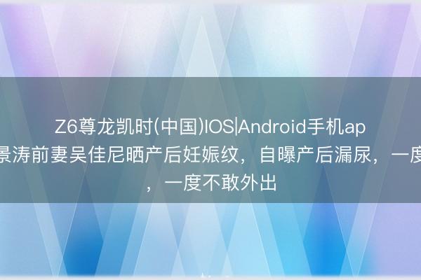 Z6尊龙凯时(中国)IOS|Android手机app下载 马景涛前妻吴佳尼晒产后妊娠纹，自曝产后漏尿，一度不敢外出