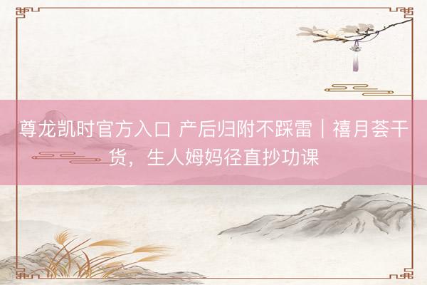 尊龙凯时官方入口 产后归附不踩雷｜禧月荟干货，生人姆妈径直抄功课
