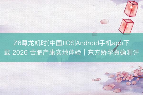 Z6尊龙凯时(中国)IOS|Android手机app下载 2026 合肥产康实地体验｜东方娇孕真确测评