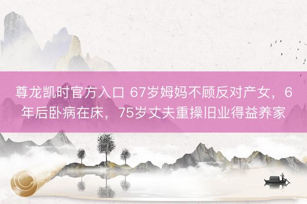 尊龙凯时官方入口 67岁姆妈不顾反对产女,6年后卧病在床,75岁丈夫重操旧业得益养家