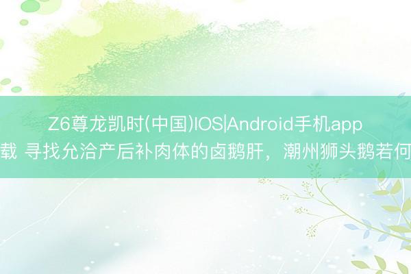 Z6尊龙凯时(中国)IOS|Android手机app下载 寻找允洽产后补肉体的卤鹅肝，潮州狮头鹅若何样