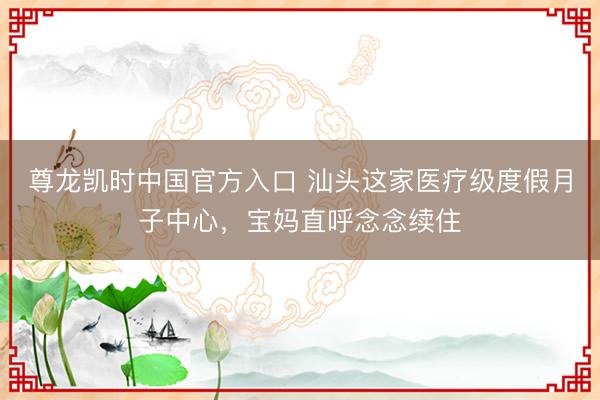 尊龙凯时中国官方入口 汕头这家医疗级度假月子中心，宝妈直呼念念续住