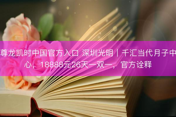 尊龙凯时中国官方入口 深圳光明|千汇当代月子中心,18888元26天一双一,官方诠释
