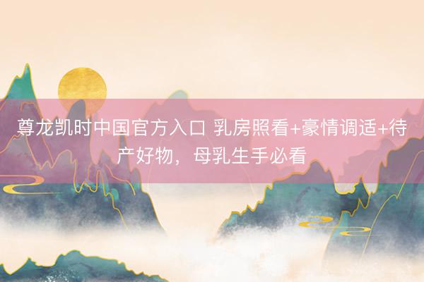 尊龙凯时中国官方入口 乳房照看+豪情调适+待产好物，母乳生手必看