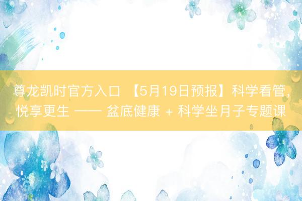 尊龙凯时官方入口 【5月19日预报】科学看管，悦享更生 —— 盆底健康 + 科学坐月子专题课