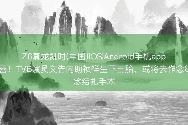 Z6尊龙凯时(中国)IOS|Android手机app下载 恭喜！TVB演员文告内助祯祥生下三胎，或将去作念结扎手术