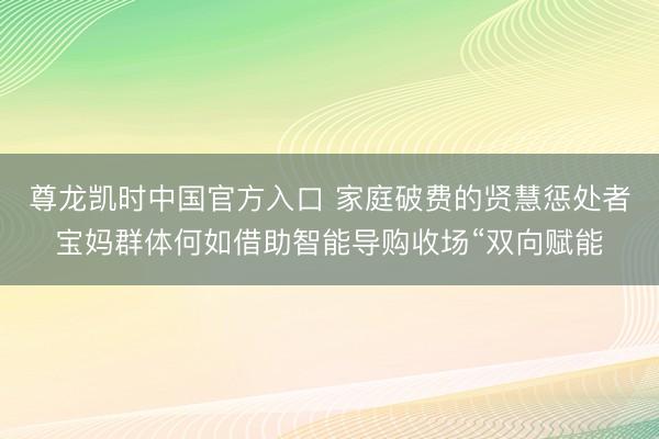 尊龙凯时中国官方入口 家庭破费的贤慧惩处者宝妈群体何如借助智能导购收场“双向赋能