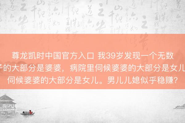 尊龙凯时中国官方入口 我39岁发现一个无数的风景：公园里带孙子的大部分是婆婆，病院里伺候婆婆的大部分是女儿。男儿儿媳似乎稳赚？