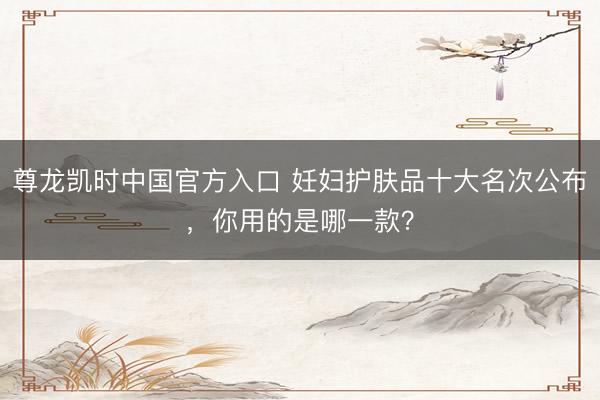 尊龙凯时中国官方入口 妊妇护肤品十大名次公布，你用的是哪一款？
