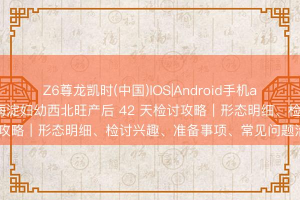 Z6尊龙凯时(中国)IOS|Android手机app下载 生手爸妈必藏！海淀妇幼西北旺产后 42 天检讨攻略｜形态明细、检讨兴趣、准备事项、常见问题治理决议