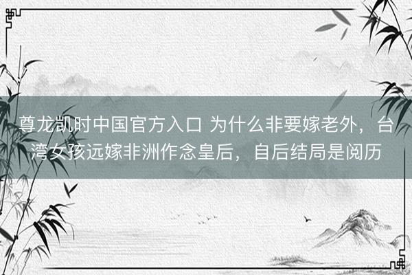 尊龙凯时中国官方入口 为什么非要嫁老外，台湾女孩远嫁非洲作念皇后，自后结局是阅历