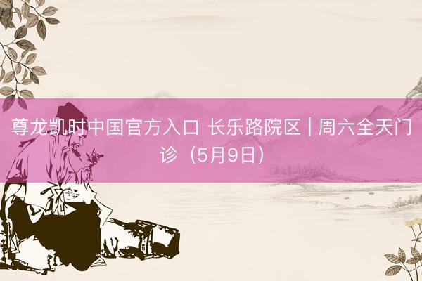 尊龙凯时中国官方入口 长乐路院区 | 周六全天门诊（5月9日）