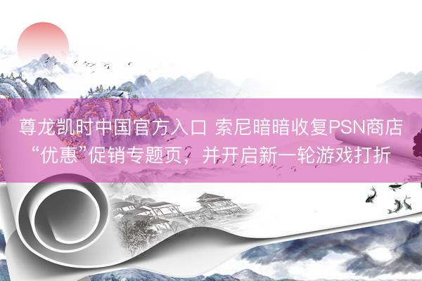 尊龙凯时中国官方入口 索尼暗暗收复PSN商店“优惠”促销专题页，并开启新一轮游戏打折