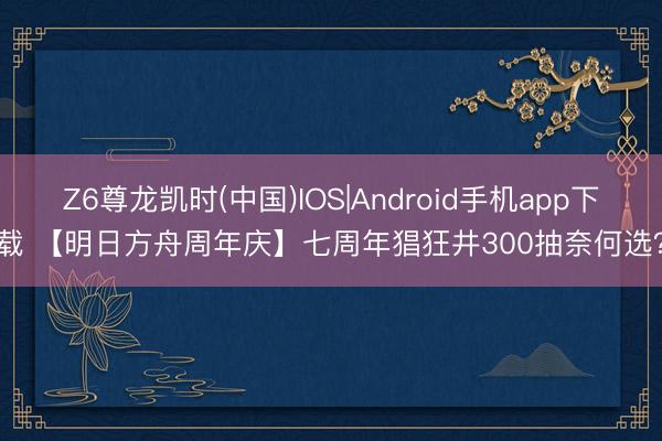 Z6尊龙凯时(中国)IOS|Android手机app下载 【明日方舟周年庆】七周年猖狂井300抽奈何选？