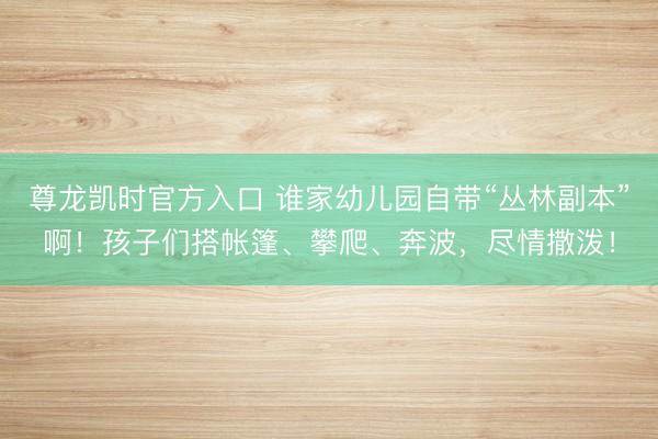 尊龙凯时官方入口 谁家幼儿园自带“丛林副本”啊！孩子们搭帐篷、攀爬、奔波，尽情撒泼！
