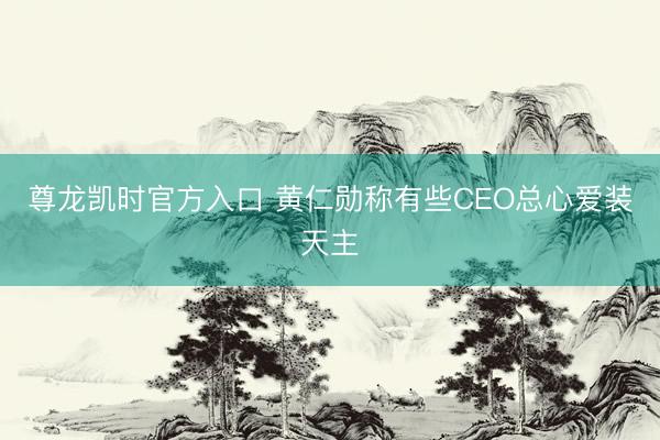 尊龙凯时官方入口 黄仁勋称有些CEO总心爱装天主