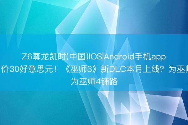 Z6尊龙凯时(中国)IOS|Android手机app下载 订价30好意思元！《巫师3》新DLC本月上线？为巫师4铺路