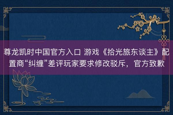 尊龙凯时中国官方入口 游戏《拾光旅东谈主》配置商“纠缠”差评玩家要求修改驳斥，官方致歉