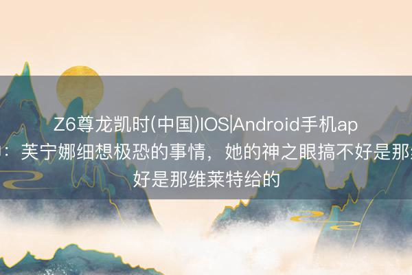Z6尊龙凯时(中国)IOS|Android手机app下载 原神：芙宁娜细想极恐的事情，她的神之眼搞不好是那维莱特给的