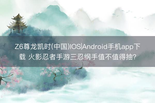 Z6尊龙凯时(中国)IOS|Android手机app下载 火影忍者手游三忍纲手值不值得抽？