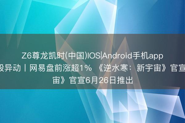 Z6尊龙凯时(中国)IOS|Android手机app下载 好意思股异动丨网易盘前涨超1% 《逆水寒：新宇宙》官宣6月26日推出