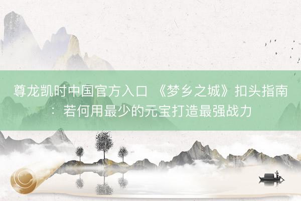 尊龙凯时中国官方入口 《梦乡之城》扣头指南：若何用最少的元宝打造最强战力