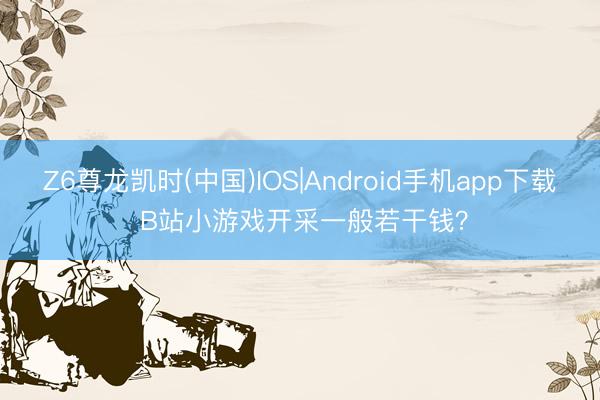 Z6尊龙凯时(中国)IOS|Android手机app下载 B站小游戏开采一般若干钱？
