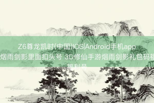 Z6尊龙凯时(中国)IOS|Android手机app下载 烟雨剑影里面扣头号 3D修仙手游烟雨剑影礼包码福利号