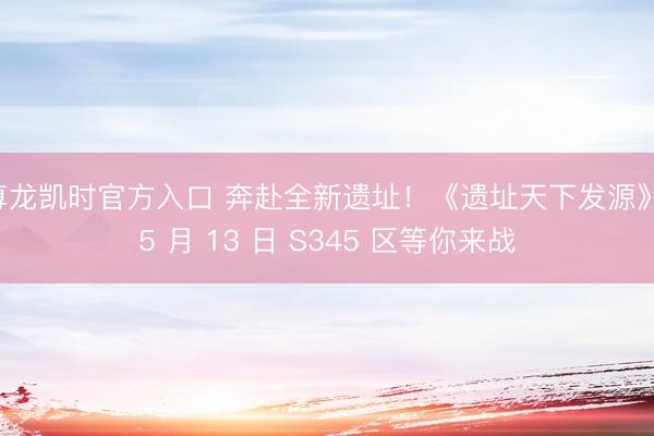 尊龙凯时官方入口 奔赴全新遗址！《遗址天下发源》 5 月 13 日 S345 区等你来战
