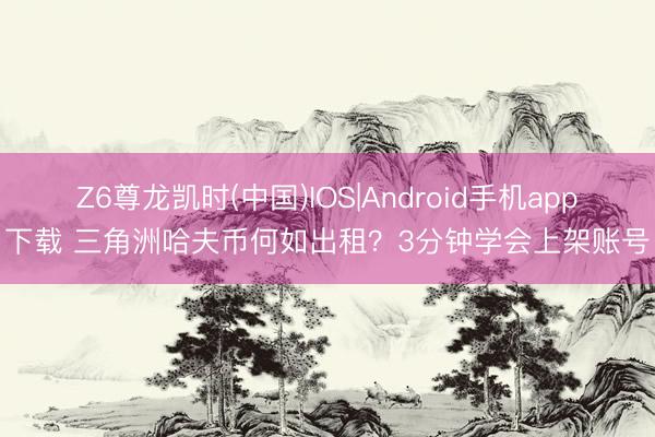 Z6尊龙凯时(中国)IOS|Android手机app下载 三角洲哈夫币何如出租？3分钟学会上架账号