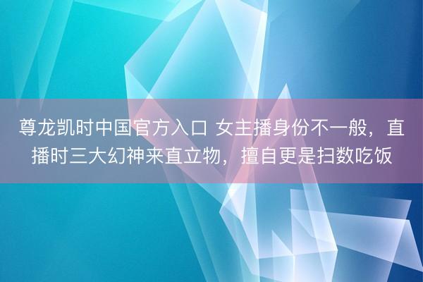 尊龙凯时中国官方入口 女主播身份不一般，直播时三大幻神来直立物，擅自更是扫数吃饭