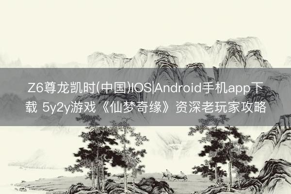 Z6尊龙凯时(中国)IOS|Android手机app下载 5y2y游戏《仙梦奇缘》资深老玩家攻略
