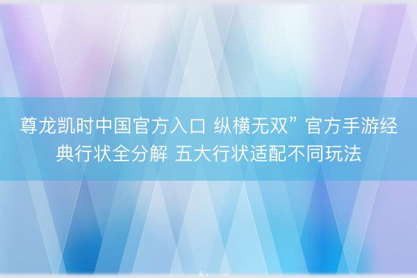 尊龙凯时中国官方入口 纵横无双” 官方手游经典行状全分解 五大行状适配不同玩法