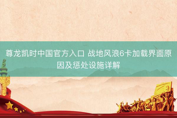 尊龙凯时中国官方入口 战地风浪6卡加载界面原因及惩处设施详解