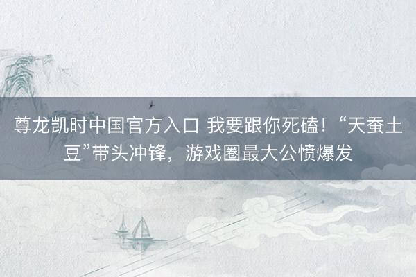 尊龙凯时中国官方入口 我要跟你死磕！“天蚕土豆”带头冲锋，游戏圈最大公愤爆发