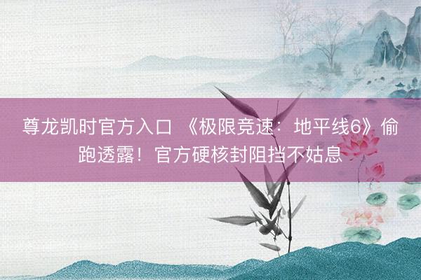 尊龙凯时官方入口 《极限竞速：地平线6》偷跑透露！官方硬核封阻挡不姑息