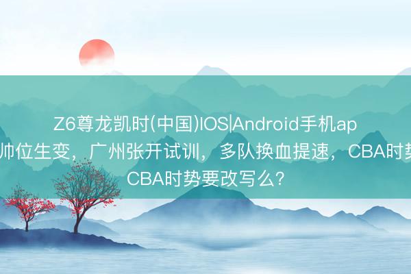 Z6尊龙凯时(中国)IOS|Android手机app下载 吉林帅位生变，广州张开试训，多队换血提速，CBA时势要改写么？